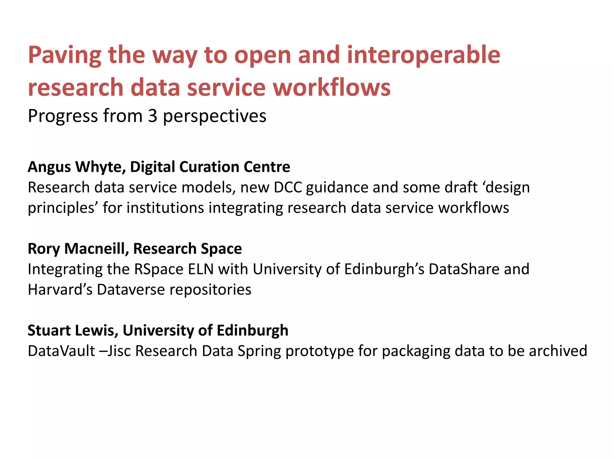 Paving the way to open and interoperable
research data service workflows
Progress from 3 perspectives
Angus Whyte, Digital Curation Centre
Research data service models, new DCC guidance and some draft ‘design
principles’ for institutions integrating research data service workflows
Rory Macneill, Research Space
Integrating the RSpace ELN with University of Edinburgh’s DataShare and
Harvard’s Dataverse repositories
Stuart Lewis, University of Edinburgh
DataVault –Jisc Research Data Spring prototype for packaging data to be archived
 