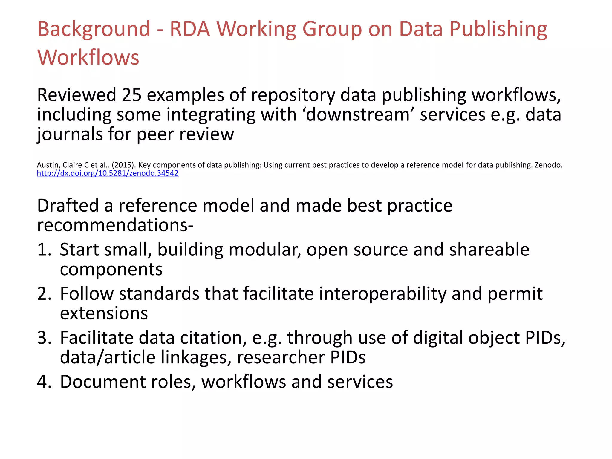 Background - RDA Working Group on Data Publishing
Workflows
Reviewed 25 examples of repository data publishing workflows,
including some integrating with ‘downstream’ services e.g. data
journals for peer review
Austin, Claire C et al.. (2015). Key components of data publishing: Using current best practices to develop a reference model for data publishing. Zenodo.
http://dx.doi.org/10.5281/zenodo.34542
Drafted a reference model and made best practice
recommendations-
1. Start small, building modular, open source and shareable
components
2. Follow standards that facilitate interoperability and permit
extensions
3. Facilitate data citation, e.g. through use of digital object PIDs,
data/article linkages, researcher PIDs
4. Document roles, workflows and services
 