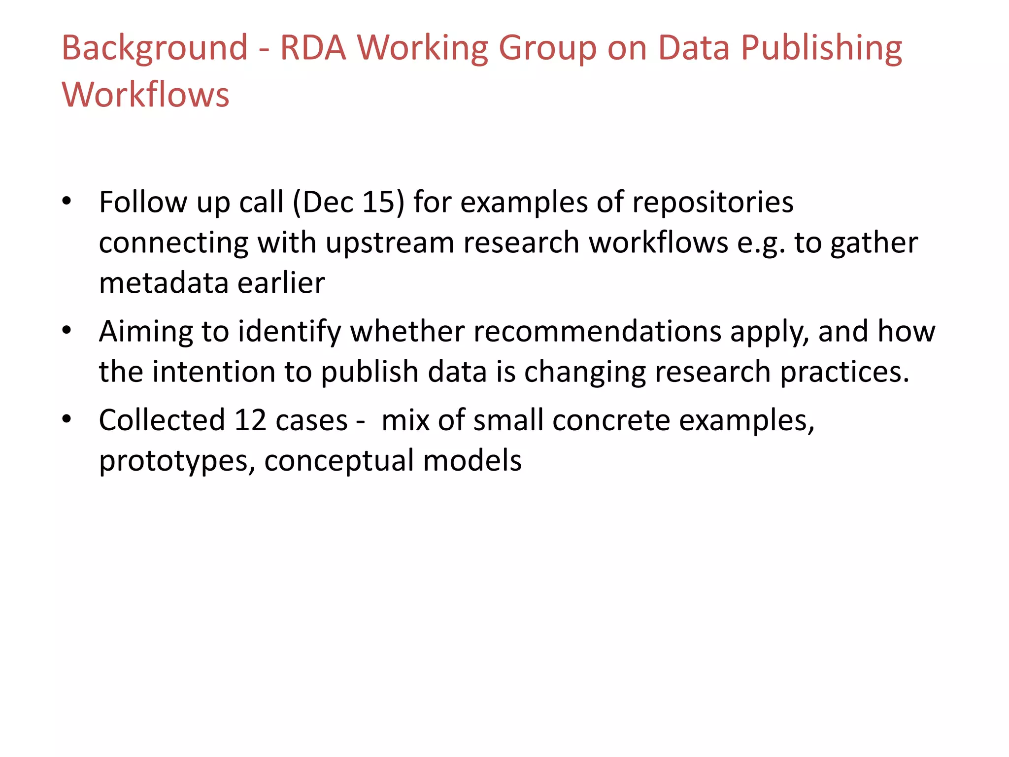 Background - RDA Working Group on Data Publishing
Workflows
• Follow up call (Dec 15) for examples of repositories
connecting with upstream research workflows e.g. to gather
metadata earlier
• Aiming to identify whether recommendations apply, and how
the intention to publish data is changing research practices.
• Collected 12 cases - mix of small concrete examples,
prototypes, conceptual models
 