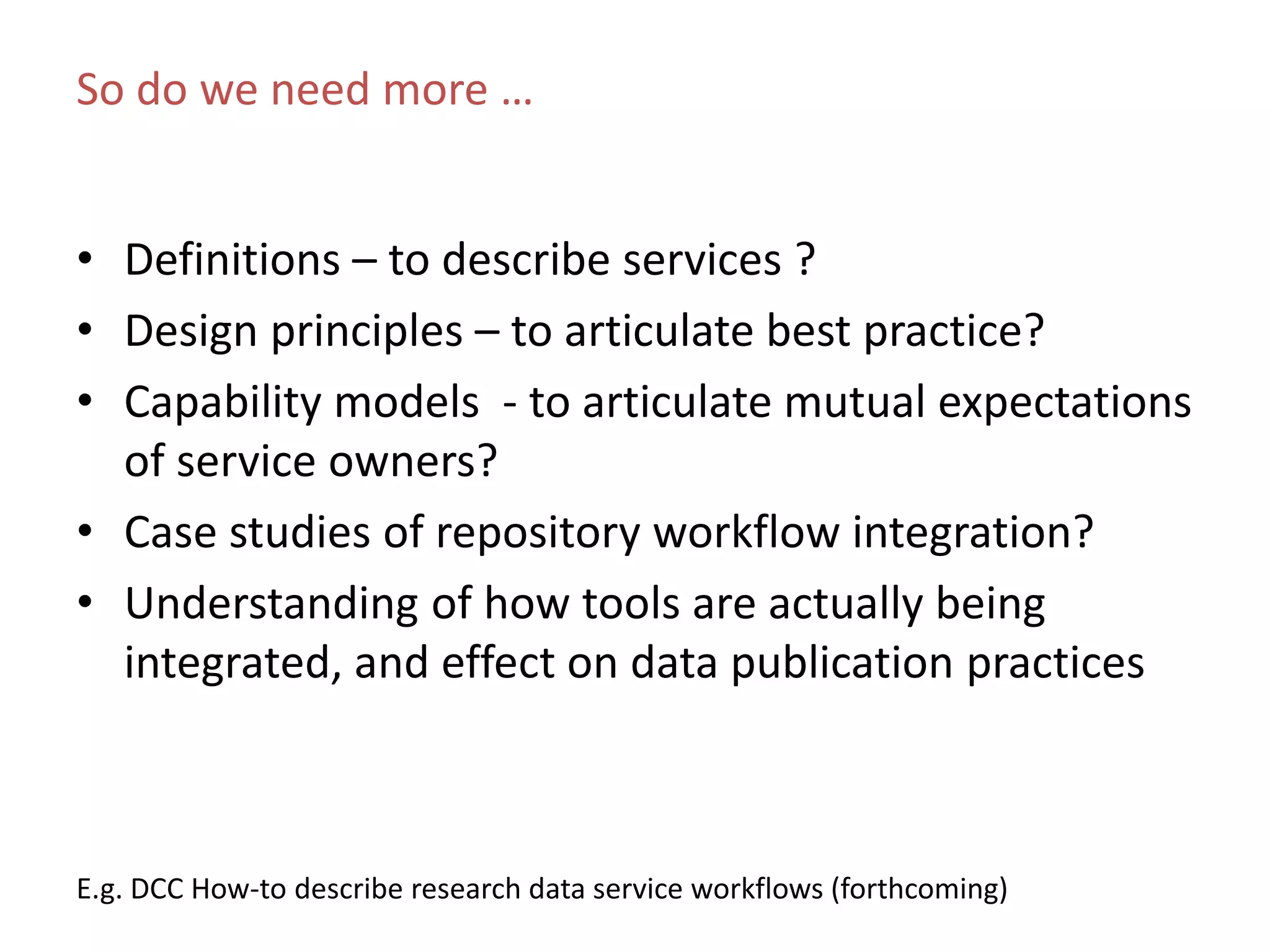 So do we need more …
E.g. DCC How-to describe research data service workflows (forthcoming)
• Definitions – to describe services ?
• Design principles – to articulate best practice?
• Capability models - to articulate mutual expectations
of service owners?
• Case studies of repository workflow integration?
• Understanding of how tools are actually being
integrated, and effect on data publication practices
 