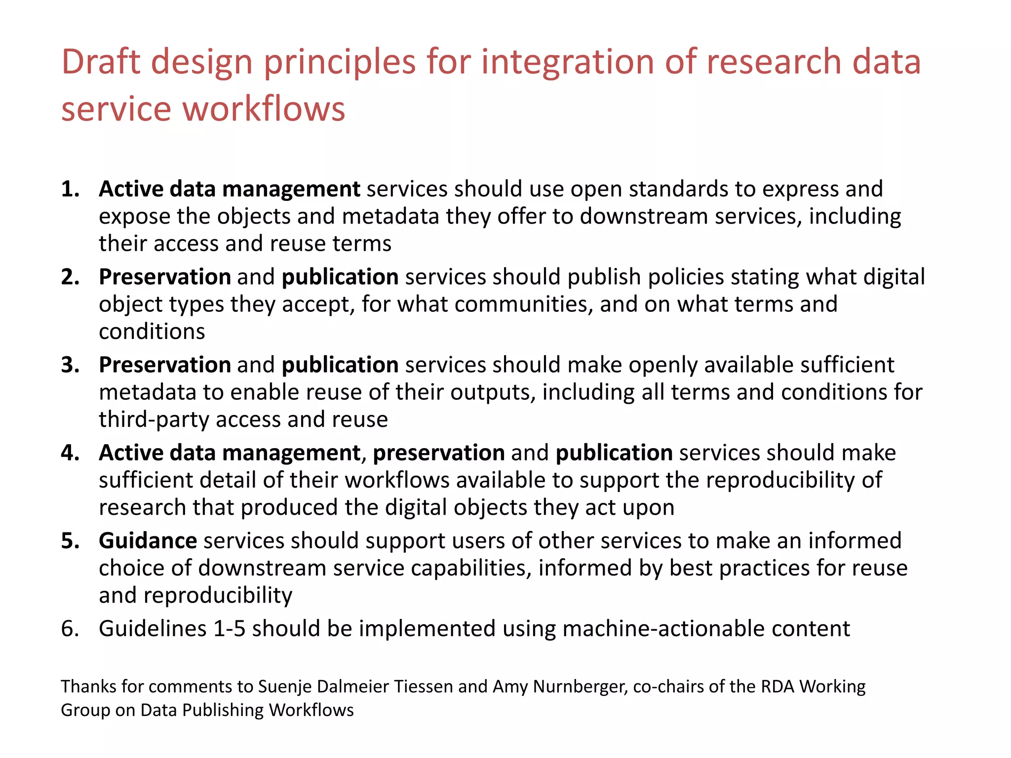 Draft design principles for integration of research data
service workflows
1. Active data management services should use open standards to express and
expose the objects and metadata they offer to downstream services, including
their access and reuse terms
2. Preservation and publication services should publish policies stating what digital
object types they accept, for what communities, and on what terms and
conditions
3. Preservation and publication services should make openly available sufficient
metadata to enable reuse of their outputs, including all terms and conditions for
third-party access and reuse
4. Active data management, preservation and publication services should make
sufficient detail of their workflows available to support the reproducibility of
research that produced the digital objects they act upon
5. Guidance services should support users of other services to make an informed
choice of downstream service capabilities, informed by best practices for reuse
and reproducibility
6. Guidelines 1-5 should be implemented using machine-actionable content
Thanks for comments to Suenje Dalmeier Tiessen and Amy Nurnberger, co-chairs of the RDA Working
Group on Data Publishing Workflows
 