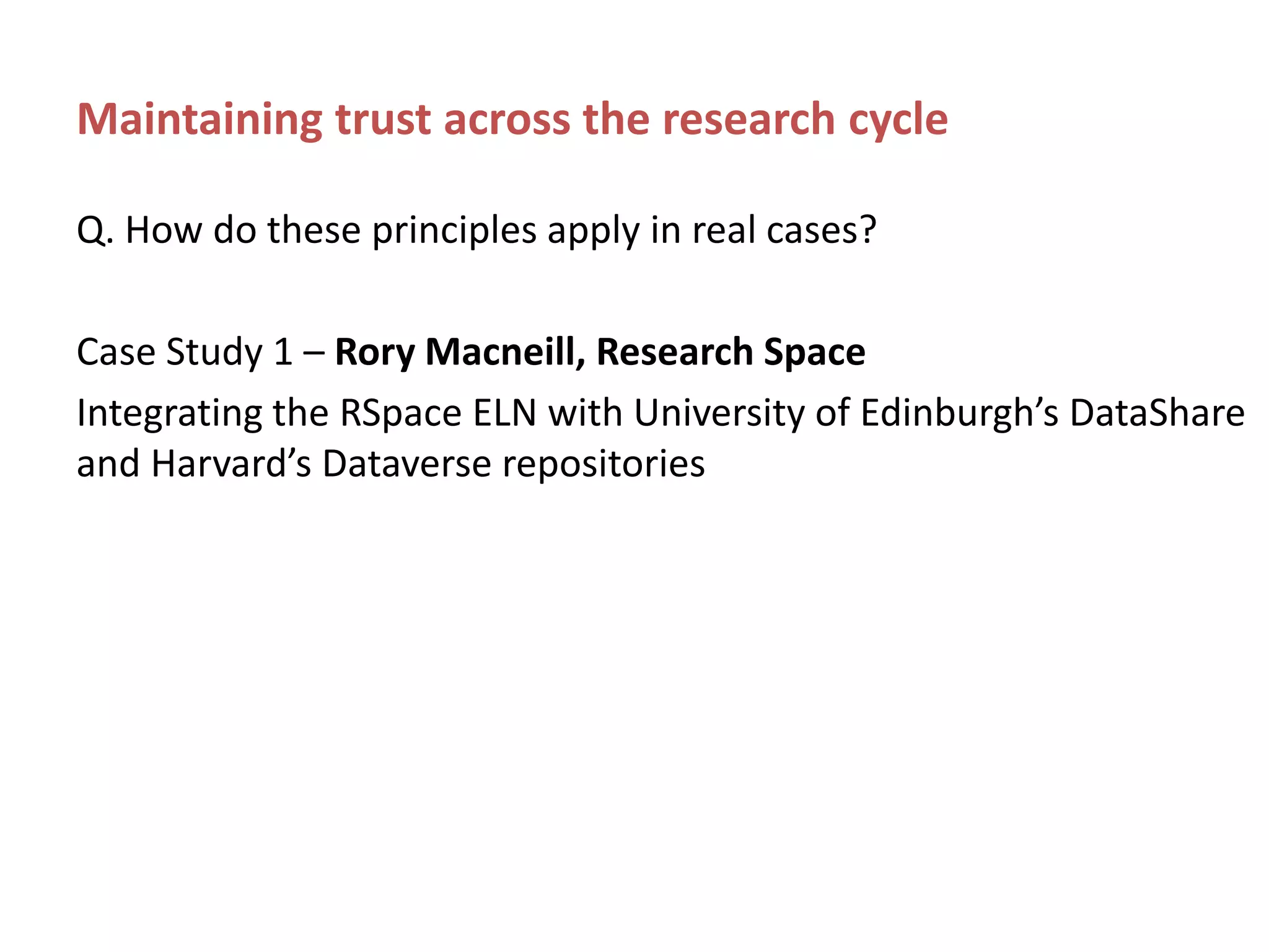 Maintaining trust across the research cycle
Q. How do these principles apply in real cases?
Case Study 1 – Rory Macneill, Research Space
Integrating the RSpace ELN with University of Edinburgh’s DataShare
and Harvard’s Dataverse repositories
 