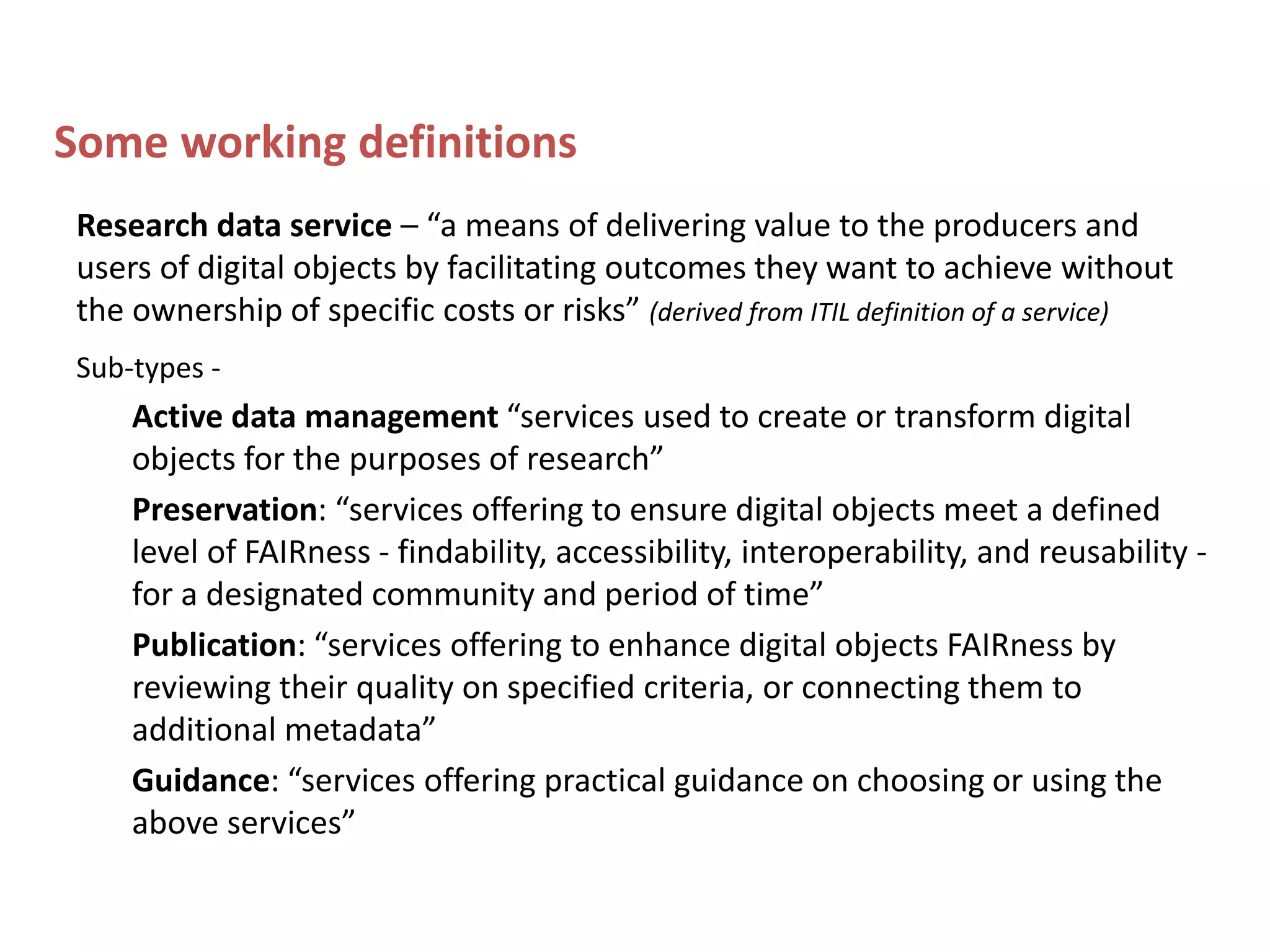 Some working definitions
Research data service – “a means of delivering value to the producers and
users of digital objects by facilitating outcomes they want to achieve without
the ownership of specific costs or risks” (derived from ITIL definition of a service)
Sub-types -
Active data management “services used to create or transform digital
objects for the purposes of research”
Preservation: “services offering to ensure digital objects meet a defined
level of FAIRness - findability, accessibility, interoperability, and reusability -
for a designated community and period of time”
Publication: “services offering to enhance digital objects FAIRness by
reviewing their quality on specified criteria, or connecting them to
additional metadata”
Guidance: “services offering practical guidance on choosing or using the
above services”
 