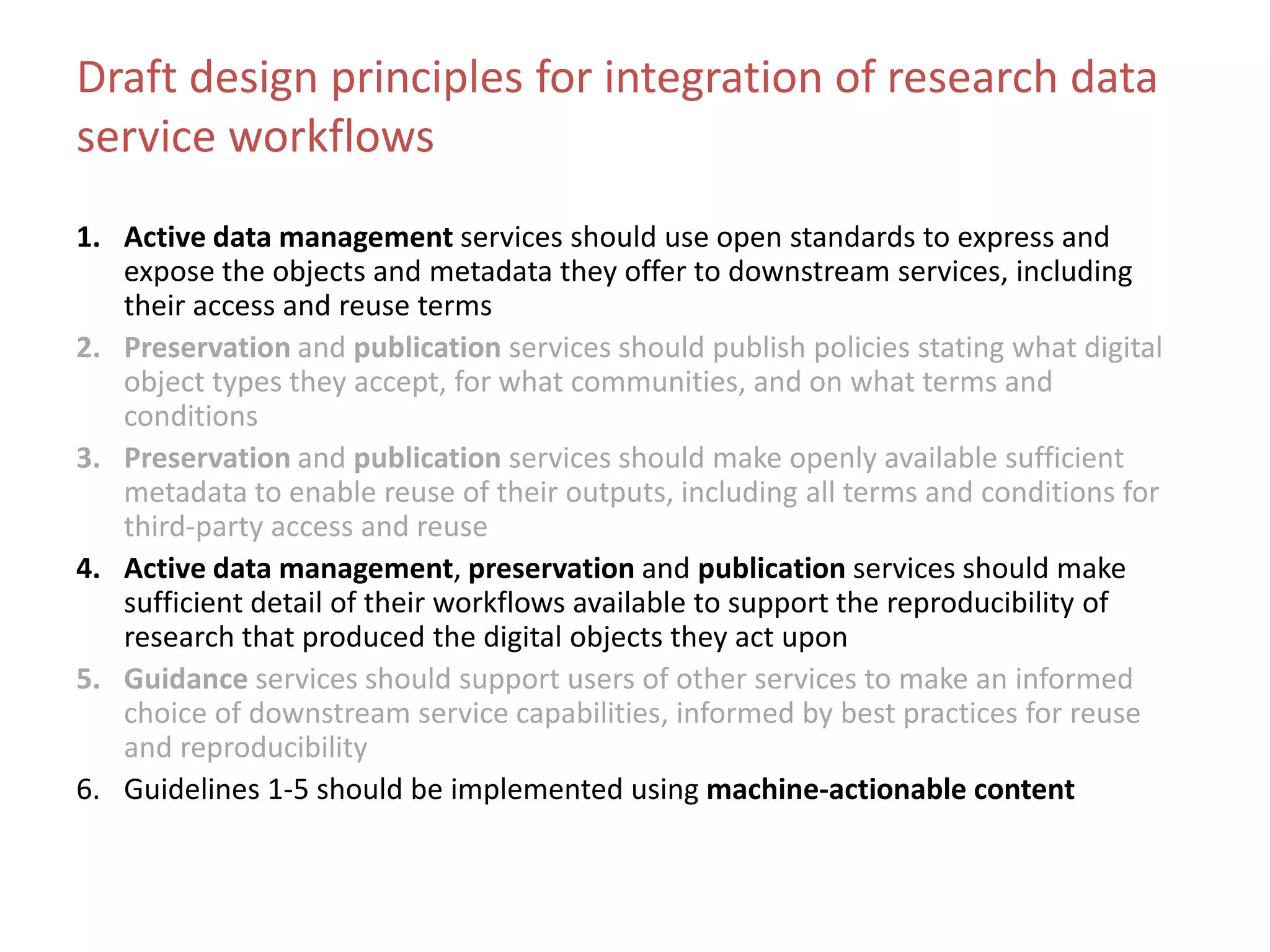 Draft design principles for integration of research data
service workflows
1. Active data management services should use open standards to express and
expose the objects and metadata they offer to downstream services, including
their access and reuse terms
2. Preservation and publication services should publish policies stating what digital
object types they accept, for what communities, and on what terms and
conditions
3. Preservation and publication services should make openly available sufficient
metadata to enable reuse of their outputs, including all terms and conditions for
third-party access and reuse
4. Active data management, preservation and publication services should make
sufficient detail of their workflows available to support the reproducibility of
research that produced the digital objects they act upon
5. Guidance services should support users of other services to make an informed
choice of downstream service capabilities, informed by best practices for reuse
and reproducibility
6. Guidelines 1-5 should be implemented using machine-actionable content
 