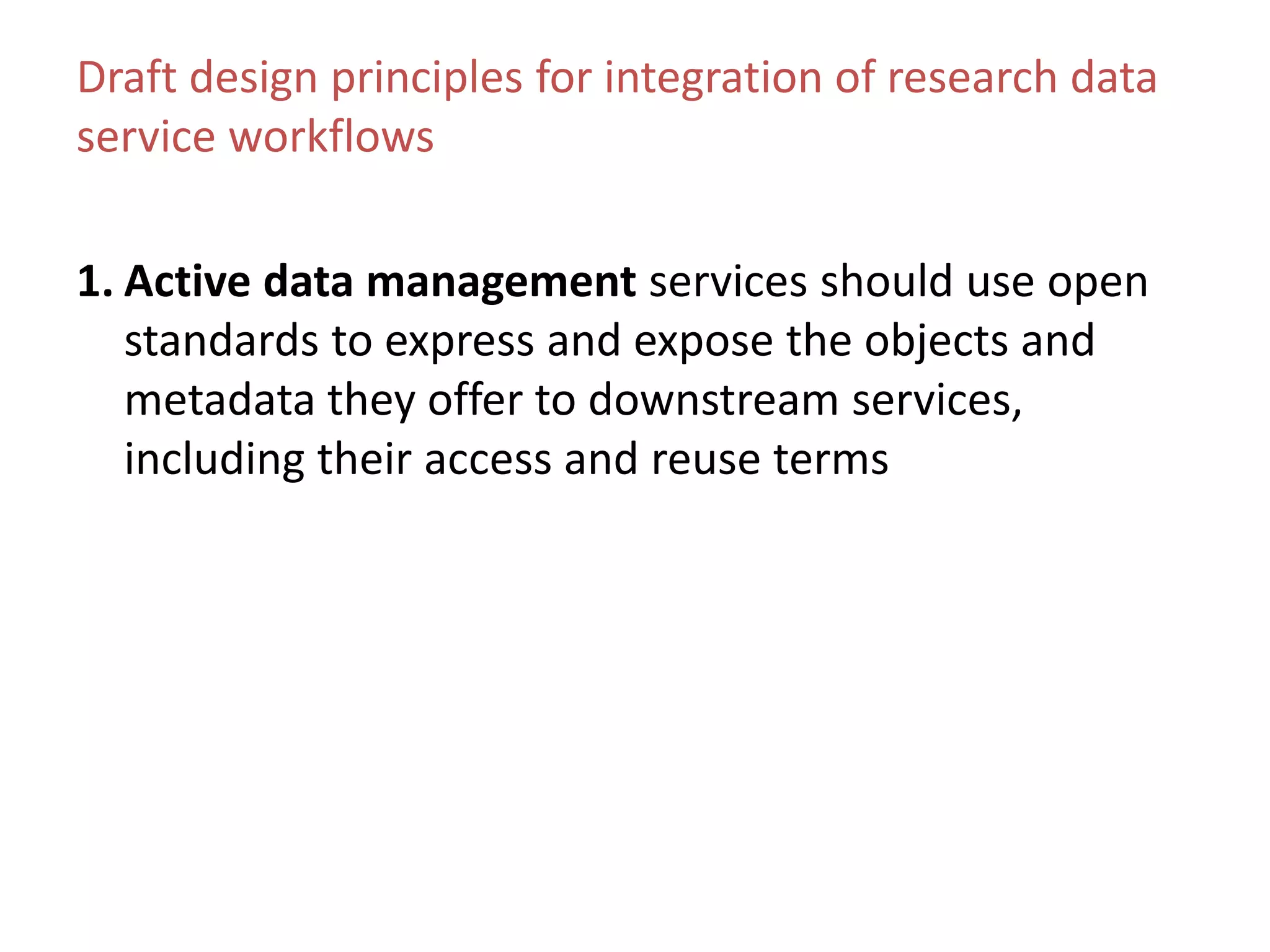 Draft design principles for integration of research data
service workflows
1. Active data management services should use open
standards to express and expose the objects and
metadata they offer to downstream services,
including their access and reuse terms
 
