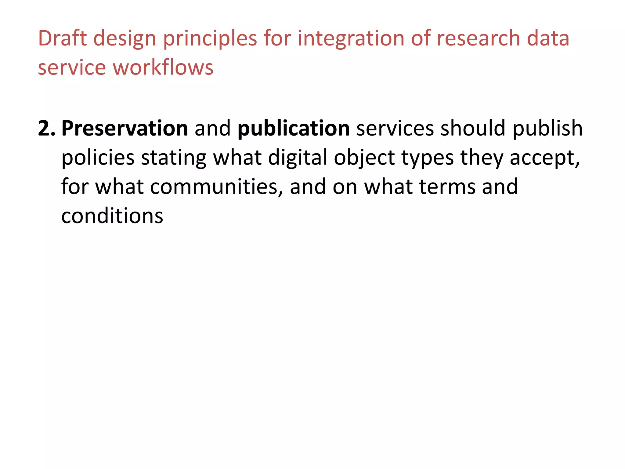 Draft design principles for integration of research data
service workflows
2. Preservation and publication services should publish
policies stating what digital object types they accept,
for what communities, and on what terms and
conditions
 