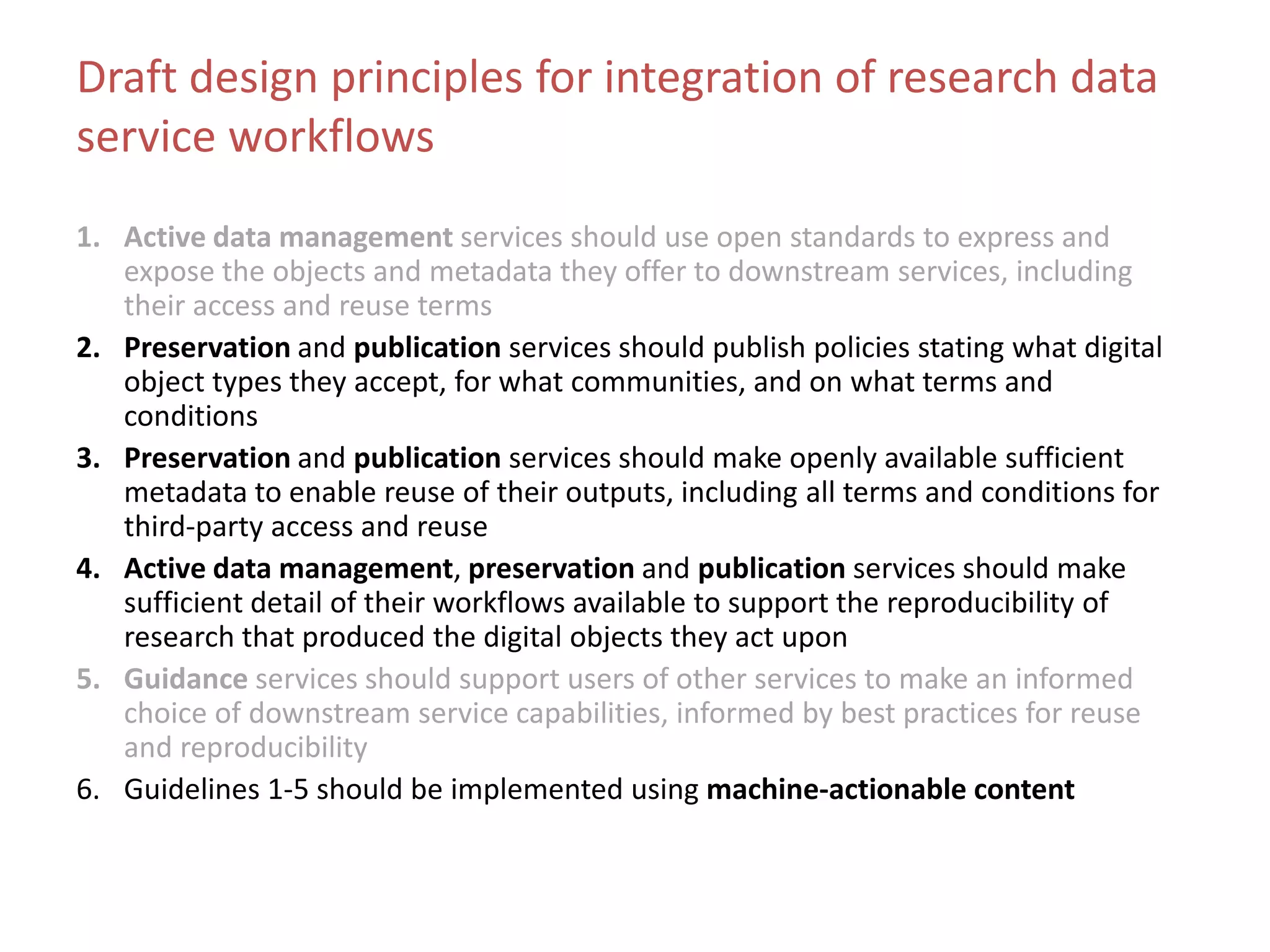 Draft design principles for integration of research data
service workflows
1. Active data management services should use open standards to express and
expose the objects and metadata they offer to downstream services, including
their access and reuse terms
2. Preservation and publication services should publish policies stating what digital
object types they accept, for what communities, and on what terms and
conditions
3. Preservation and publication services should make openly available sufficient
metadata to enable reuse of their outputs, including all terms and conditions for
third-party access and reuse
4. Active data management, preservation and publication services should make
sufficient detail of their workflows available to support the reproducibility of
research that produced the digital objects they act upon
5. Guidance services should support users of other services to make an informed
choice of downstream service capabilities, informed by best practices for reuse
and reproducibility
6. Guidelines 1-5 should be implemented using machine-actionable content
 