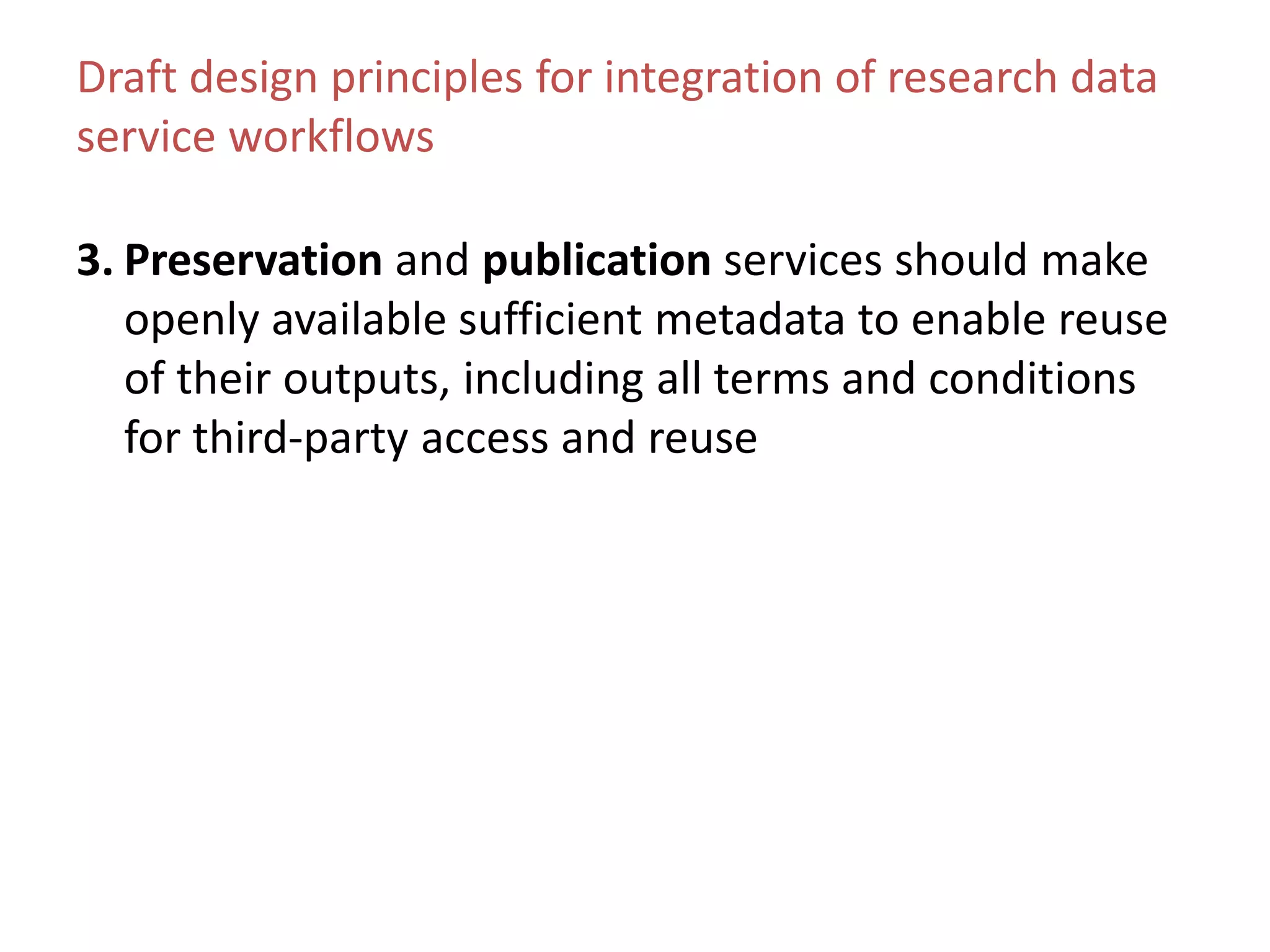 Draft design principles for integration of research data
service workflows
3. Preservation and publication services should make
openly available sufficient metadata to enable reuse
of their outputs, including all terms and conditions
for third-party access and reuse
 
