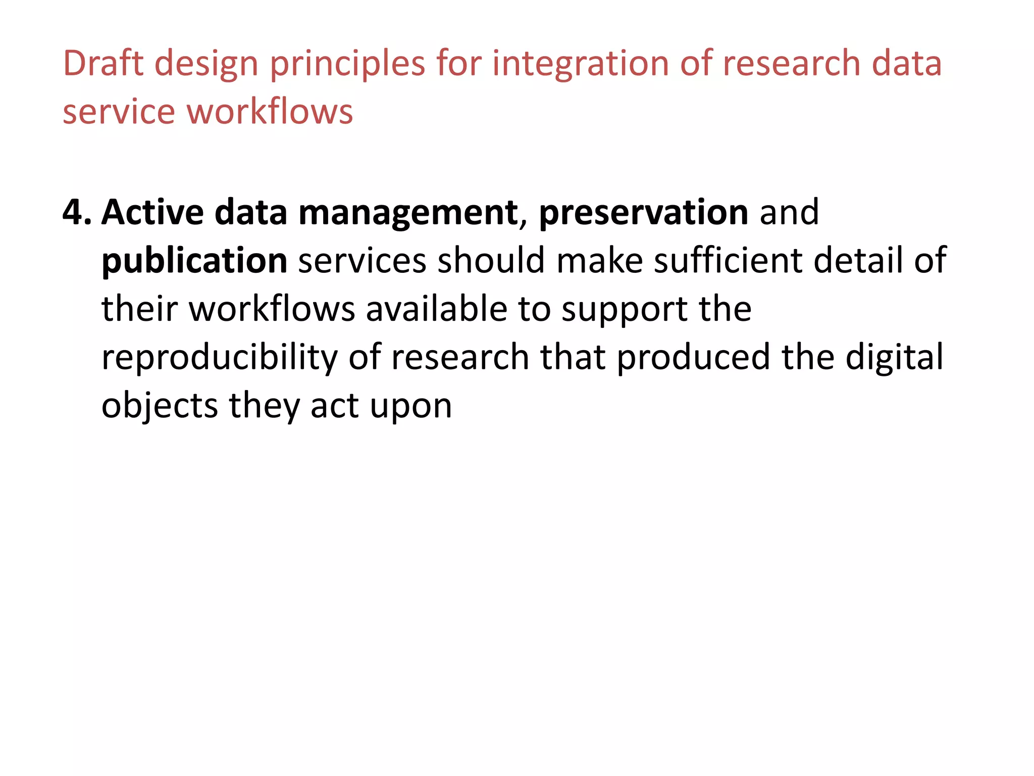 Draft design principles for integration of research data
service workflows
4. Active data management, preservation and
publication services should make sufficient detail of
their workflows available to support the
reproducibility of research that produced the digital
objects they act upon
 