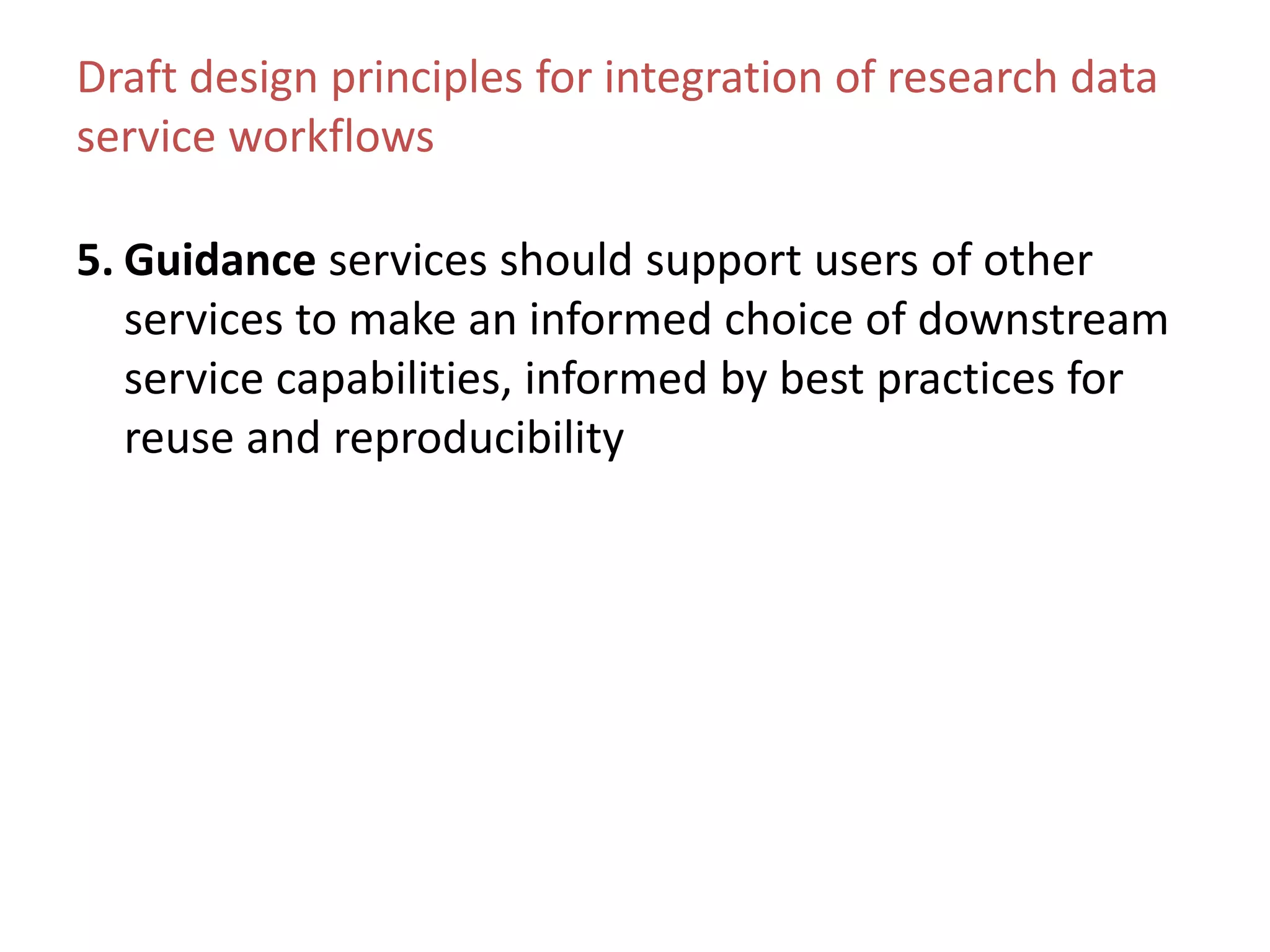 Draft design principles for integration of research data
service workflows
5. Guidance services should support users of other
services to make an informed choice of downstream
service capabilities, informed by best practices for
reuse and reproducibility
 