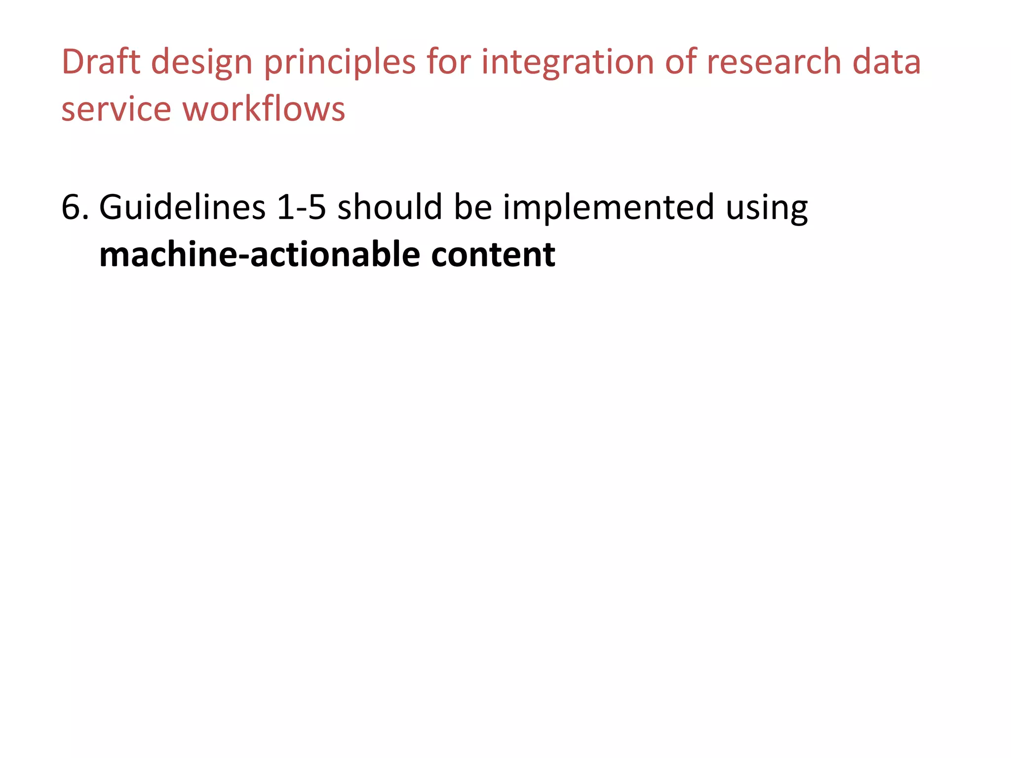 Draft design principles for integration of research data
service workflows
6. Guidelines 1-5 should be implemented using
machine-actionable content
 