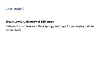 Case study 2
Stuart Lewis, University of Edinburgh
DataVault –Jisc Research Data Spring prototype for packaging data to
be...
