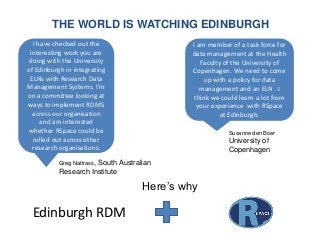 THE WORLD IS WATCHING EDINBURGH
Greg Nattrass, South Australian
Research Institute
I have checked out the
interesting work you are
doing with the University
of Edinburgh in integrating
ELNs with Research Data
Management Systems. I’m
on a committee looking at
ways to implement RDMS
across our organisation
and am interested
whether RSpace could be
rolled out across other
research organisations.
I am member of a task force for
data management at the Health
Faculty of the University of
Copenhagen. We need to come
up with a policy for data
management and an ELN . I
think we could learn a lot from
your experience with RSpace
at Edinburgh.
Susanne den Boer
University of
Copenhagen
Edinburgh RDM
Here’s why
 