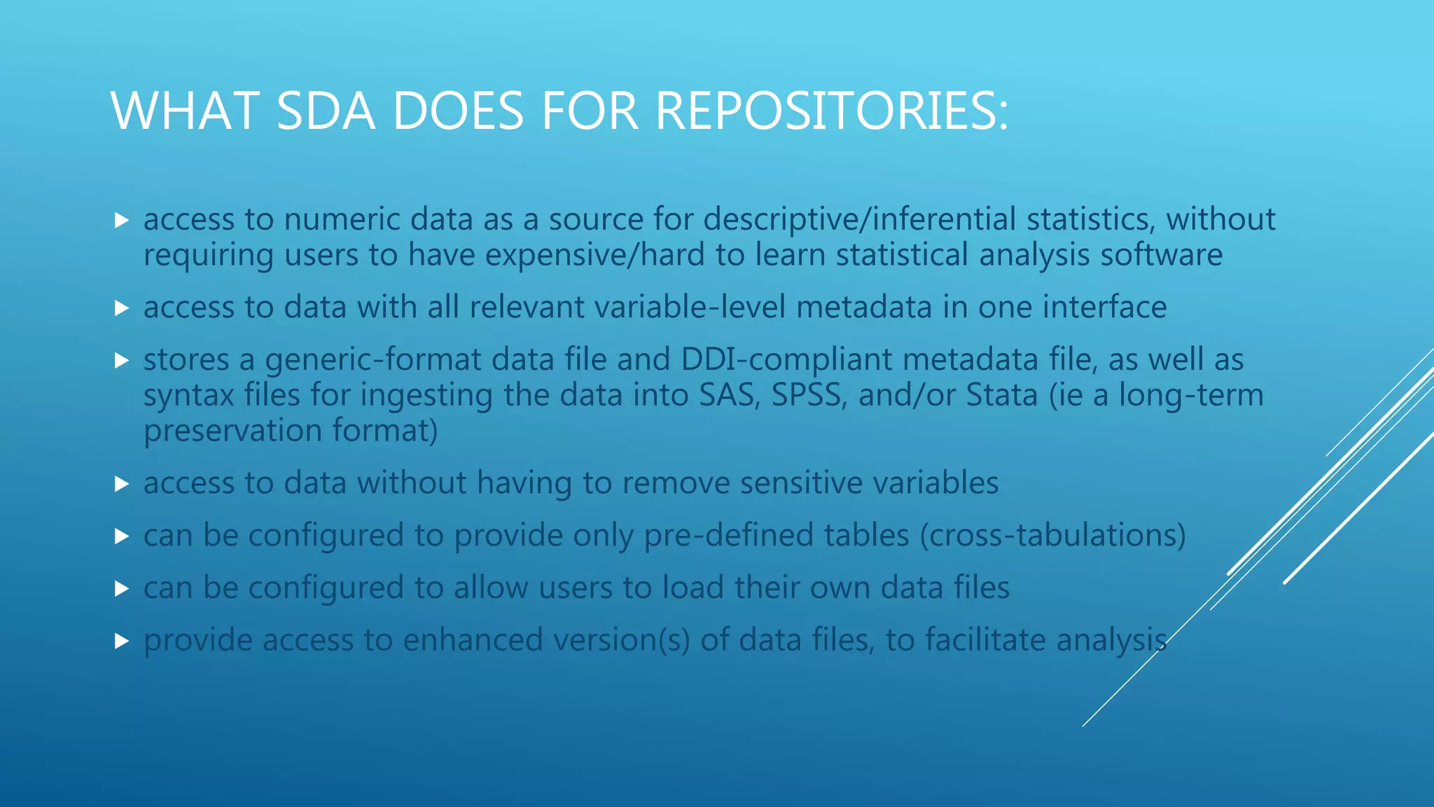 WHAT SDA DOES FOR REPOSITORIES:
 access to numeric data as a source for descriptive/inferential statistics, without
requiring users to have expensive/hard to learn statistical analysis software
 access to data with all relevant variable-level metadata in one interface
 stores a generic-format data file and DDI-compliant metadata file, as well as
syntax files for ingesting the data into SAS, SPSS, and/or Stata (ie a long-term
preservation format)
 access to data without having to remove sensitive variables
 can be configured to provide only pre-defined tables (cross-tabulations)
 can be configured to allow users to load their own data files
 provide access to enhanced version(s) of data files, to facilitate analysis
 