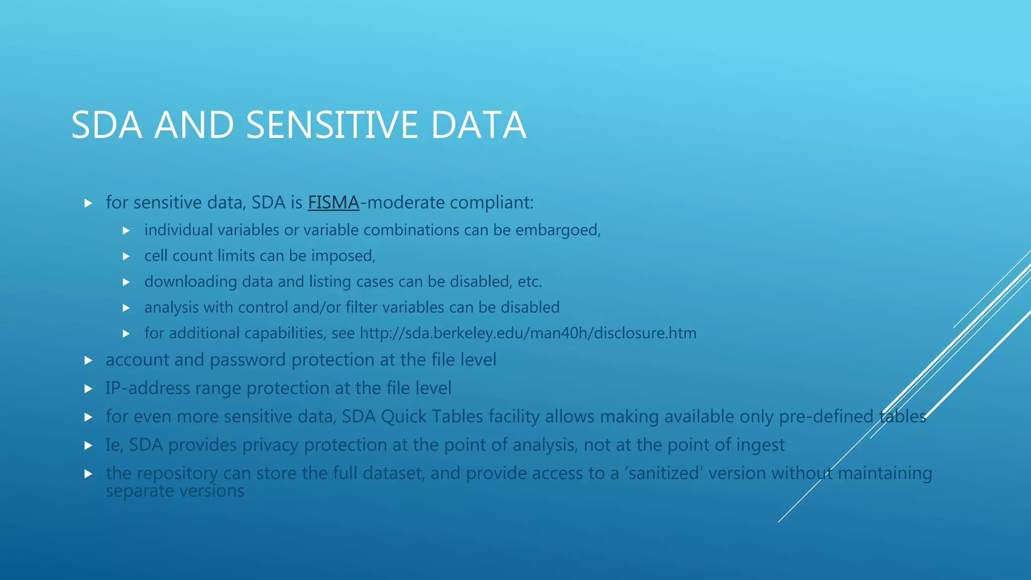 SDA AND SENSITIVE DATA
 for sensitive data, SDA is FISMA-moderate compliant:
 individual variables or variable combinations can be embargoed,
 cell count limits can be imposed,
 downloading data and listing cases can be disabled, etc.
 analysis with control and/or filter variables can be disabled
 for additional capabilities, see http://sda.berkeley.edu/man40h/disclosure.htm
 account and password protection at the file level
 IP-address range protection at the file level
 for even more sensitive data, SDA Quick Tables facility allows making available only pre-defined tables
 Ie, SDA provides privacy protection at the point of analysis, not at the point of ingest
 the repository can store the full dataset, and provide access to a ‘sanitized’ version without maintaining
separate versions
 