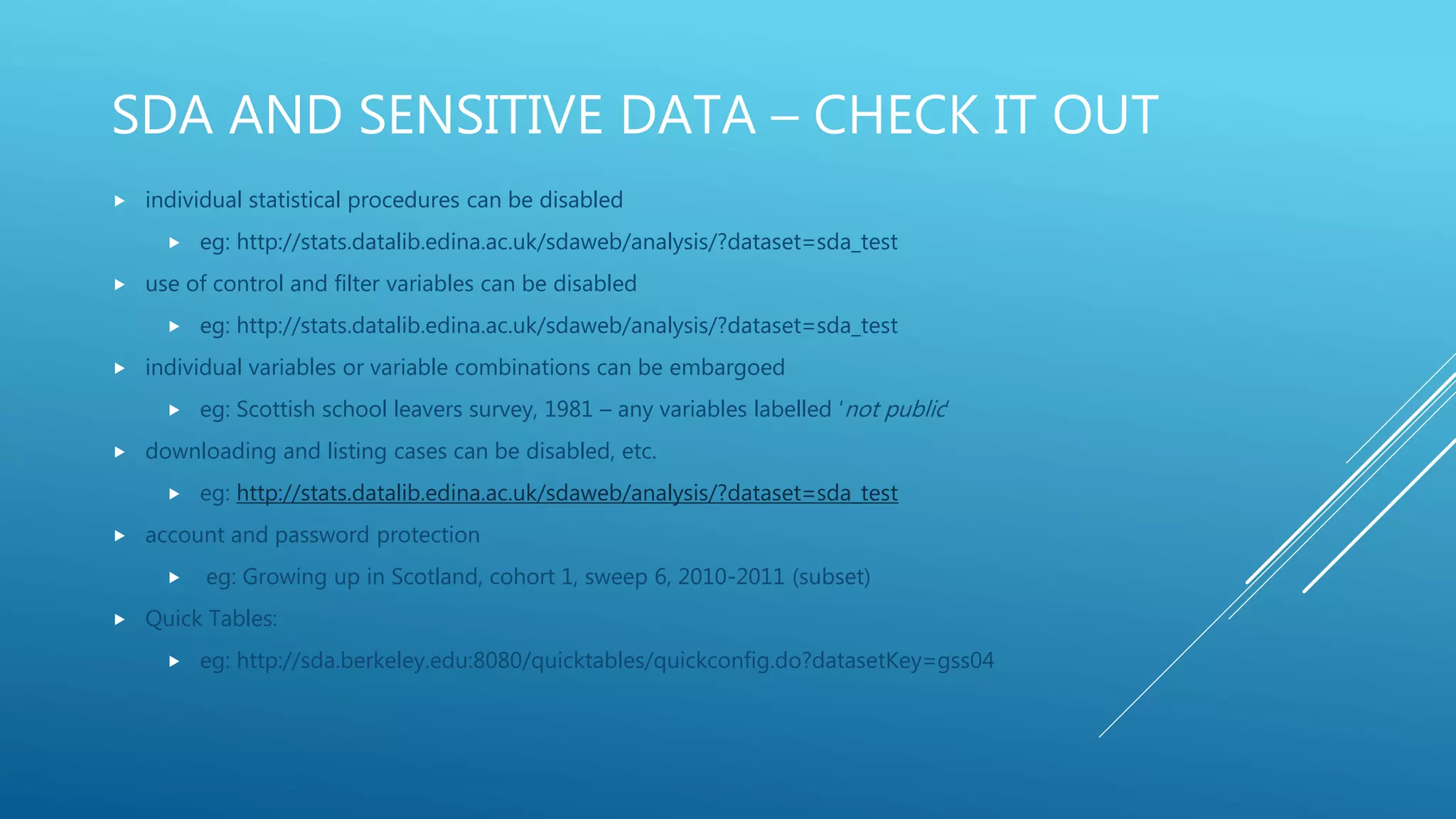 SDA AND SENSITIVE DATA – CHECK IT OUT
 individual statistical procedures can be disabled
 eg: http://stats.datalib.edina.ac.uk/sdaweb/analysis/?dataset=sda_test
 use of control and filter variables can be disabled
 eg: http://stats.datalib.edina.ac.uk/sdaweb/analysis/?dataset=sda_test
 individual variables or variable combinations can be embargoed
 eg: Scottish school leavers survey, 1981 – any variables labelled ‘not public’
 downloading and listing cases can be disabled, etc.
 eg: http://stats.datalib.edina.ac.uk/sdaweb/analysis/?dataset=sda_test
 account and password protection
 eg: Growing up in Scotland, cohort 1, sweep 6, 2010-2011 (subset)
 Quick Tables:
 eg: http://sda.berkeley.edu:8080/quicktables/quickconfig.do?datasetKey=gss04
 