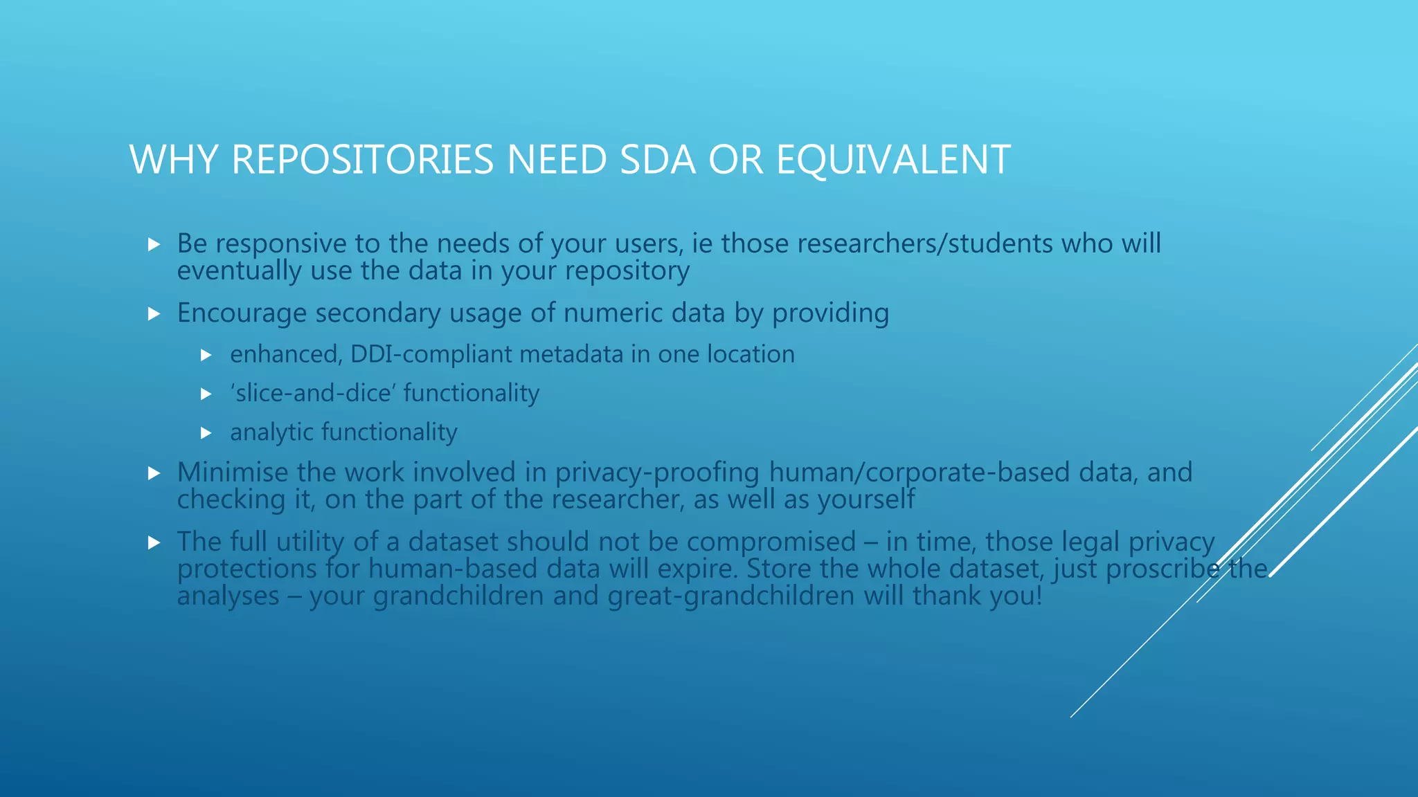 WHY REPOSITORIES NEED SDA OR EQUIVALENT
 Be responsive to the needs of your users, ie those researchers/students who will
eventually use the data in your repository
 Encourage secondary usage of numeric data by providing
 enhanced, DDI-compliant metadata in one location
 ‘slice-and-dice’ functionality
 analytic functionality
 Minimise the work involved in privacy-proofing human/corporate-based data, and
checking it, on the part of the researcher, as well as yourself
 The full utility of a dataset should not be compromised – in time, those legal privacy
protections for human-based data will expire. Store the whole dataset, just proscribe the
analyses – your grandchildren and great-grandchildren will thank you!
 