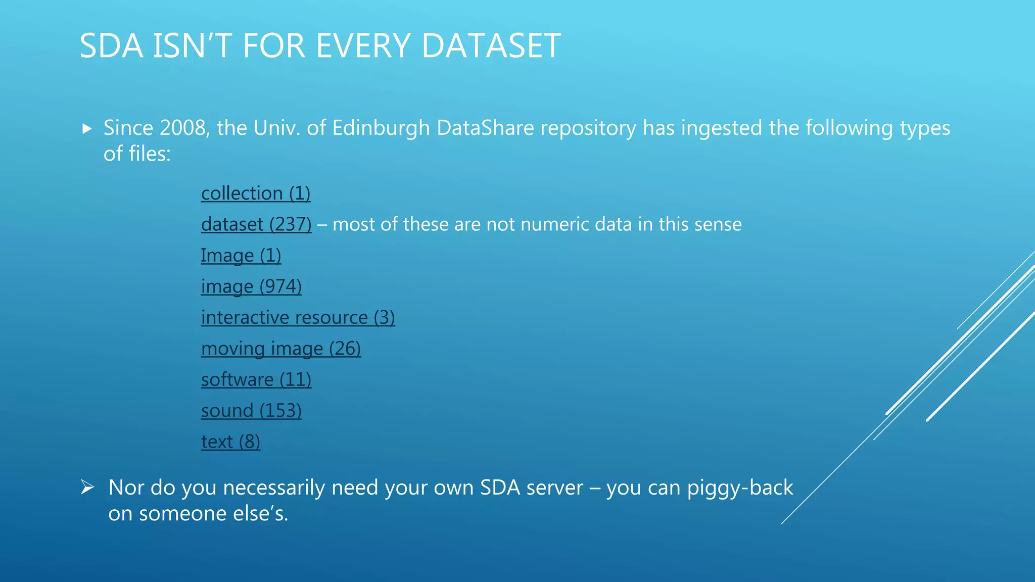 SDA ISN’T FOR EVERY DATASET
 Since 2008, the Univ. of Edinburgh DataShare repository has ingested the following types
of files:
collection (1)
dataset (237) – most of these are not numeric data in this sense
Image (1)
image (974)
interactive resource (3)
moving image (26)
software (11)
sound (153)
text (8)
 Nor do you necessarily need your own SDA server – you can piggy-back
on someone else’s.
 
