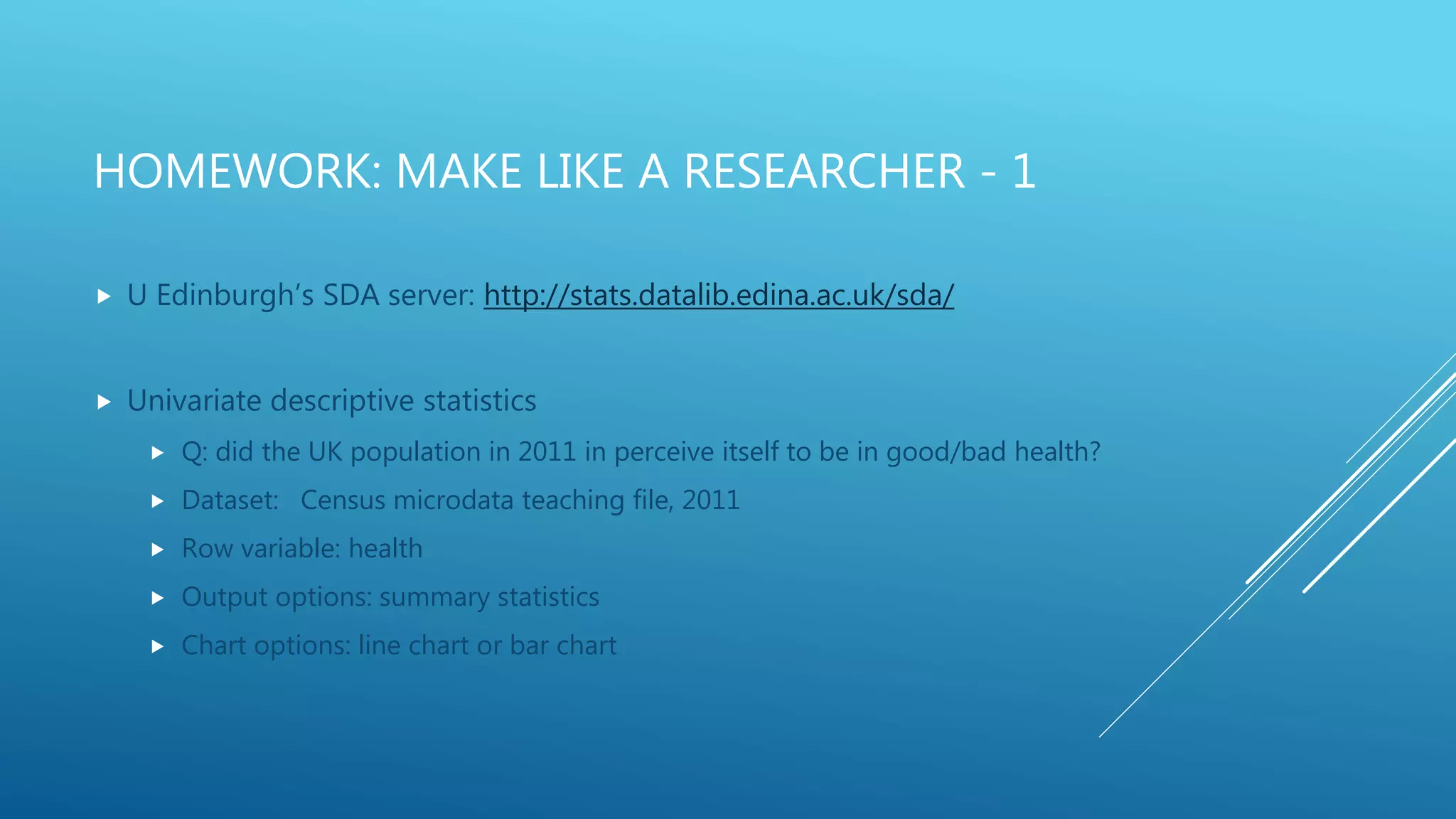 HOMEWORK: MAKE LIKE A RESEARCHER - 1
 U Edinburgh’s SDA server: http://stats.datalib.edina.ac.uk/sda/
 Univariate descriptive statistics
 Q: did the UK population in 2011 in perceive itself to be in good/bad health?
 Dataset: Census microdata teaching file, 2011
 Row variable: health
 Output options: summary statistics
 Chart options: line chart or bar chart
 