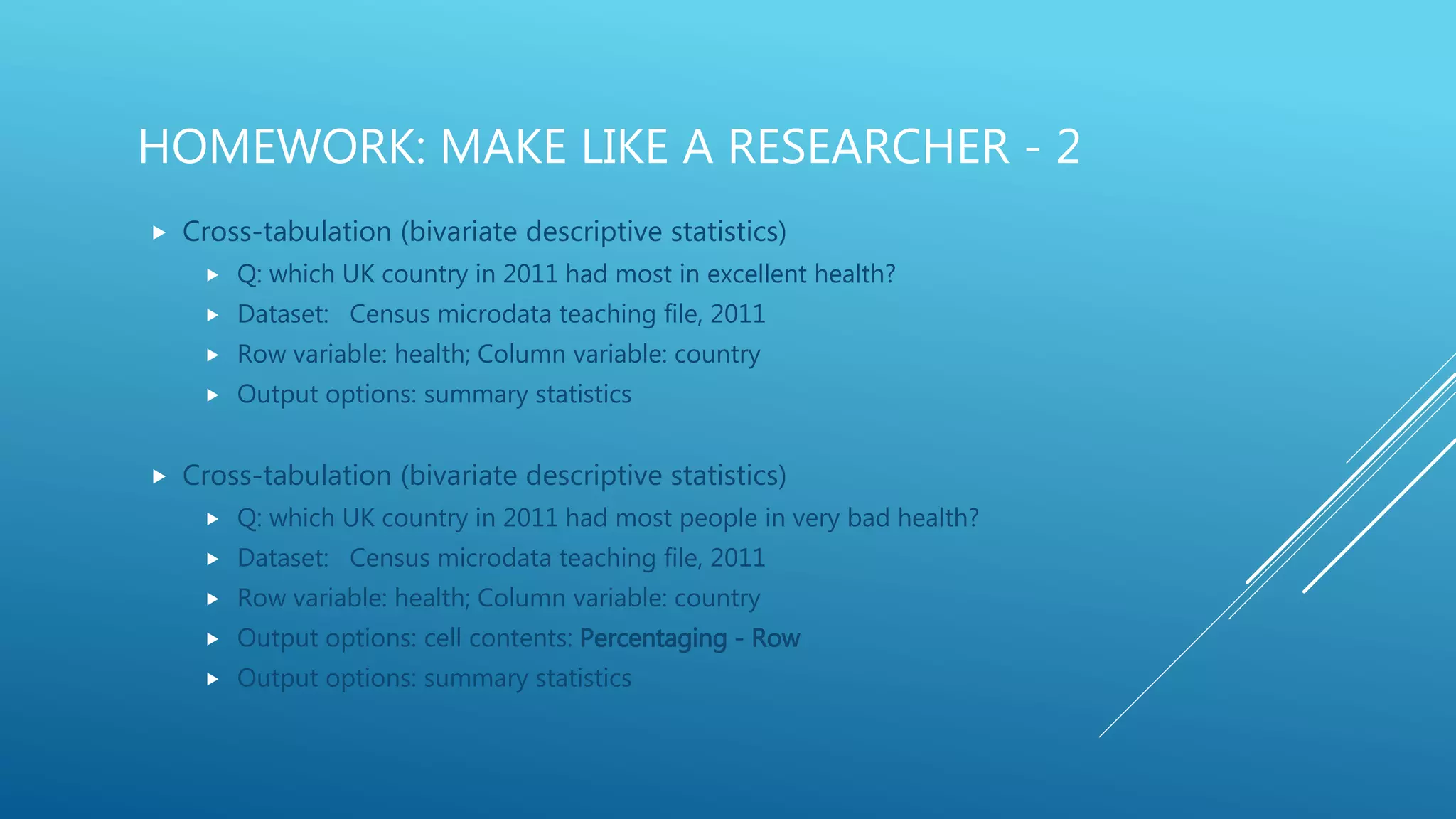 HOMEWORK: MAKE LIKE A RESEARCHER - 2
 Cross-tabulation (bivariate descriptive statistics)
 Q: which UK country in 2011 had most in excellent health?
 Dataset: Census microdata teaching file, 2011
 Row variable: health; Column variable: country
 Output options: summary statistics
 Cross-tabulation (bivariate descriptive statistics)
 Q: which UK country in 2011 had most people in very bad health?
 Dataset: Census microdata teaching file, 2011
 Row variable: health; Column variable: country
 Output options: cell contents: Percentaging - Row
 Output options: summary statistics
 