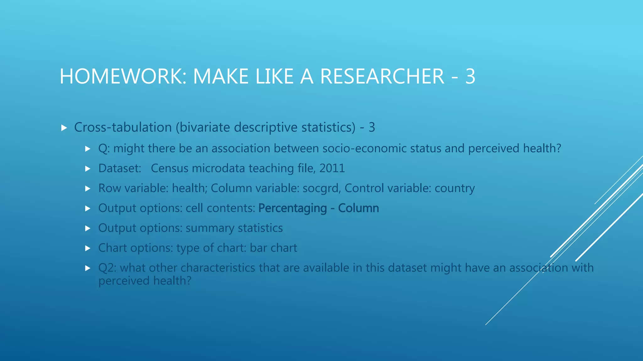 HOMEWORK: MAKE LIKE A RESEARCHER - 3
 Cross-tabulation (bivariate descriptive statistics) - 3
 Q: might there be an association between socio-economic status and perceived health?
 Dataset: Census microdata teaching file, 2011
 Row variable: health; Column variable: socgrd, Control variable: country
 Output options: cell contents: Percentaging - Column
 Output options: summary statistics
 Chart options: type of chart: bar chart
 Q2: what other characteristics that are available in this dataset might have an association with
perceived health?
 