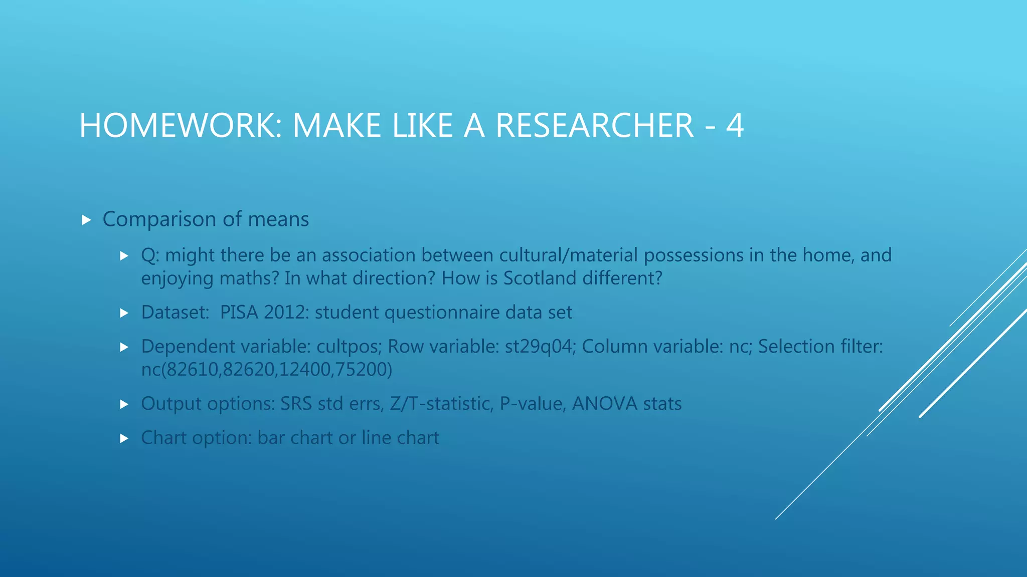 HOMEWORK: MAKE LIKE A RESEARCHER - 4
 Comparison of means
 Q: might there be an association between cultural/material possessions in the home, and
enjoying maths? In what direction? How is Scotland different?
 Dataset: PISA 2012: student questionnaire data set
 Dependent variable: cultpos; Row variable: st29q04; Column variable: nc; Selection filter:
nc(82610,82620,12400,75200)
 Output options: SRS std errs, Z/T-statistic, P-value, ANOVA stats
 Chart option: bar chart or line chart
 