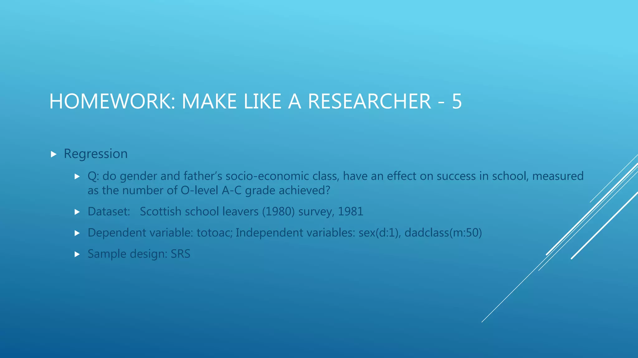 HOMEWORK: MAKE LIKE A RESEARCHER - 5
 Regression
 Q: do gender and father’s socio-economic class, have an effect on success in school, measured
as the number of O-level A-C grade achieved?
 Dataset: Scottish school leavers (1980) survey, 1981
 Dependent variable: totoac; Independent variables: sex(d:1), dadclass(m:50)
 Sample design: SRS
 