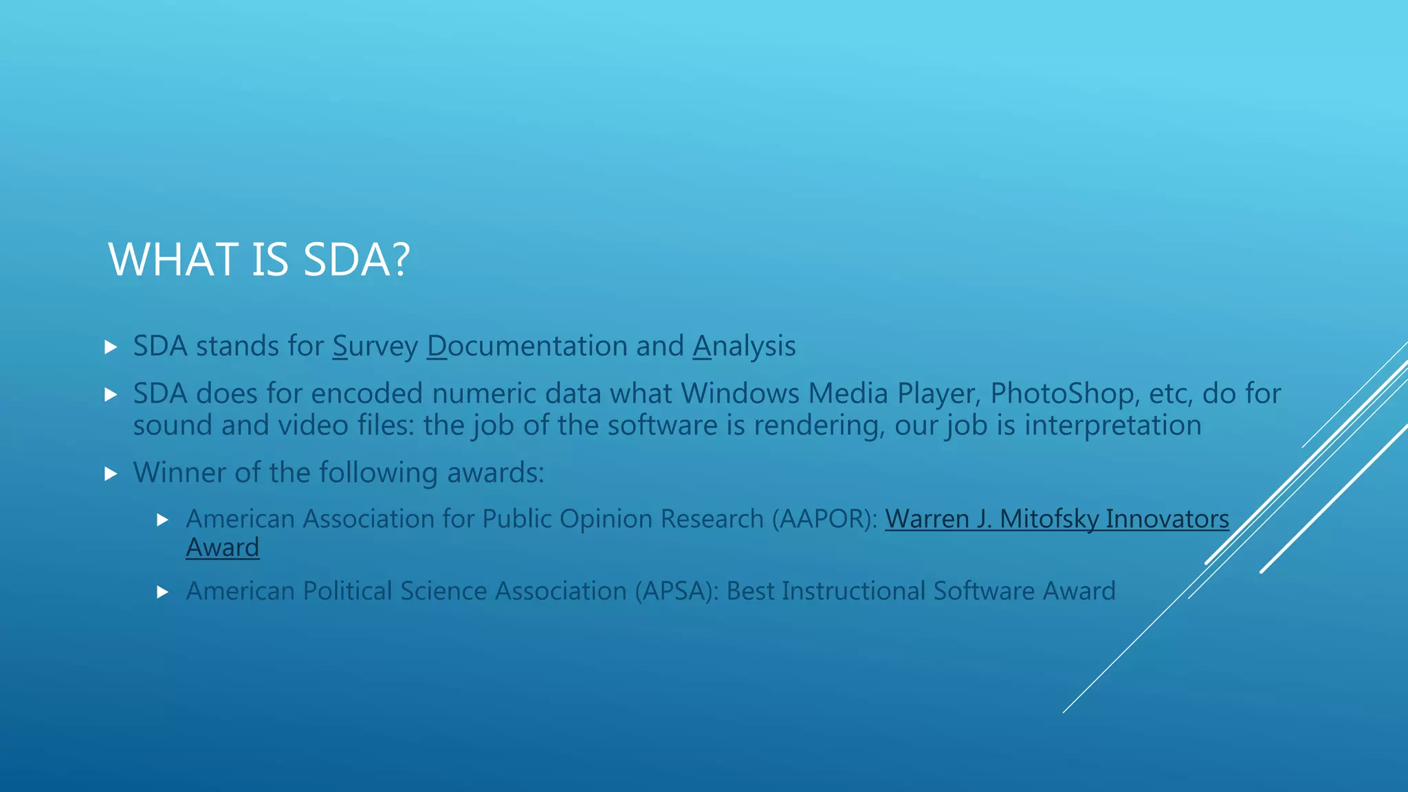WHAT IS SDA?
 SDA stands for Survey Documentation and Analysis
 SDA does for encoded numeric data what Windows Media Player, PhotoShop, etc, do for
sound and video files: the job of the software is rendering, our job is interpretation
 Winner of the following awards:
 American Association for Public Opinion Research (AAPOR): Warren J. Mitofsky Innovators
Award
 American Political Science Association (APSA): Best Instructional Software Award
 