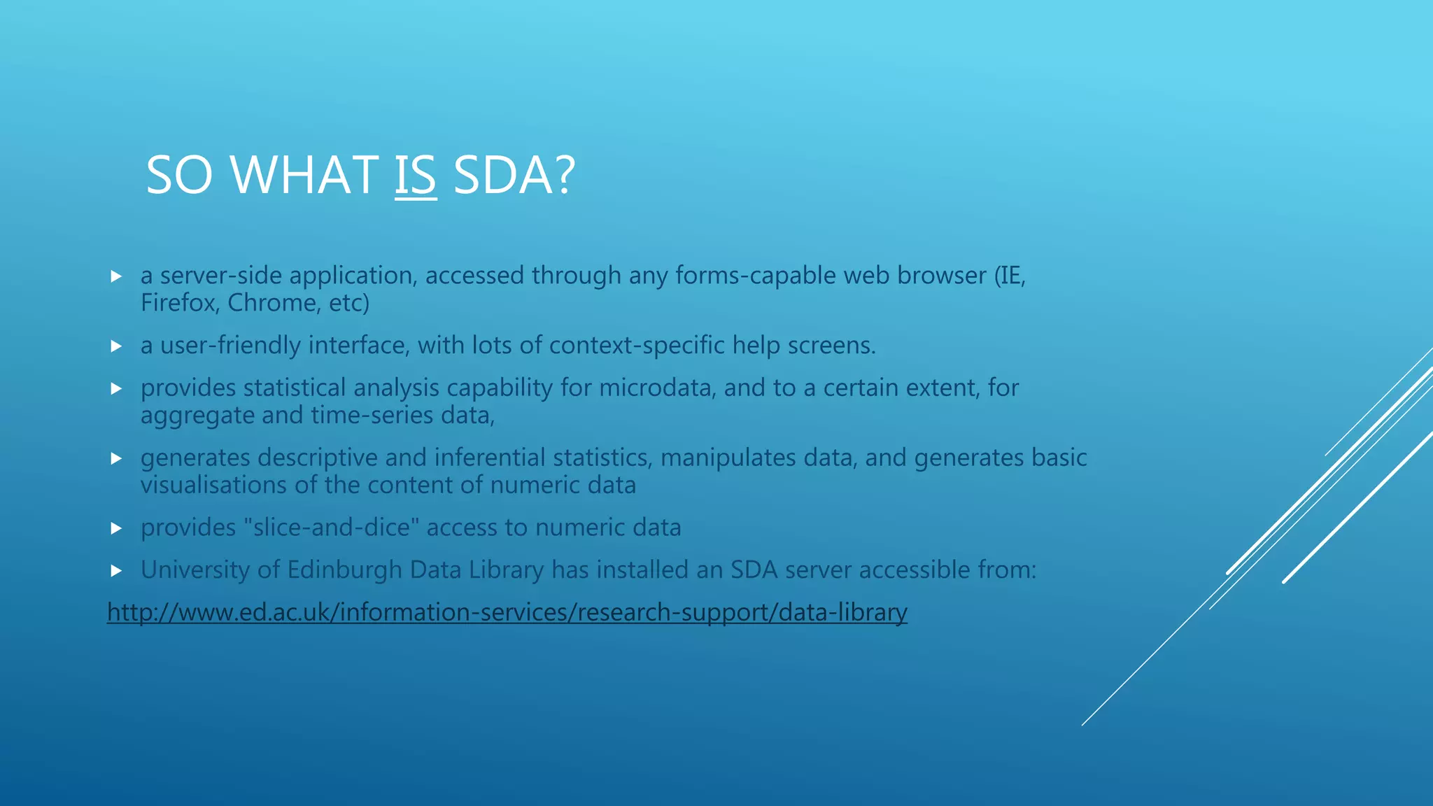 SO WHAT IS SDA?
 a server-side application, accessed through any forms-capable web browser (IE,
Firefox, Chrome, etc)
 a user-friendly interface, with lots of context-specific help screens.
 provides statistical analysis capability for microdata, and to a certain extent, for
aggregate and time-series data,
 generates descriptive and inferential statistics, manipulates data, and generates basic
visualisations of the content of numeric data
 provides "slice-and-dice" access to numeric data
 University of Edinburgh Data Library has installed an SDA server accessible from:
http://www.ed.ac.uk/information-services/research-support/data-library
 