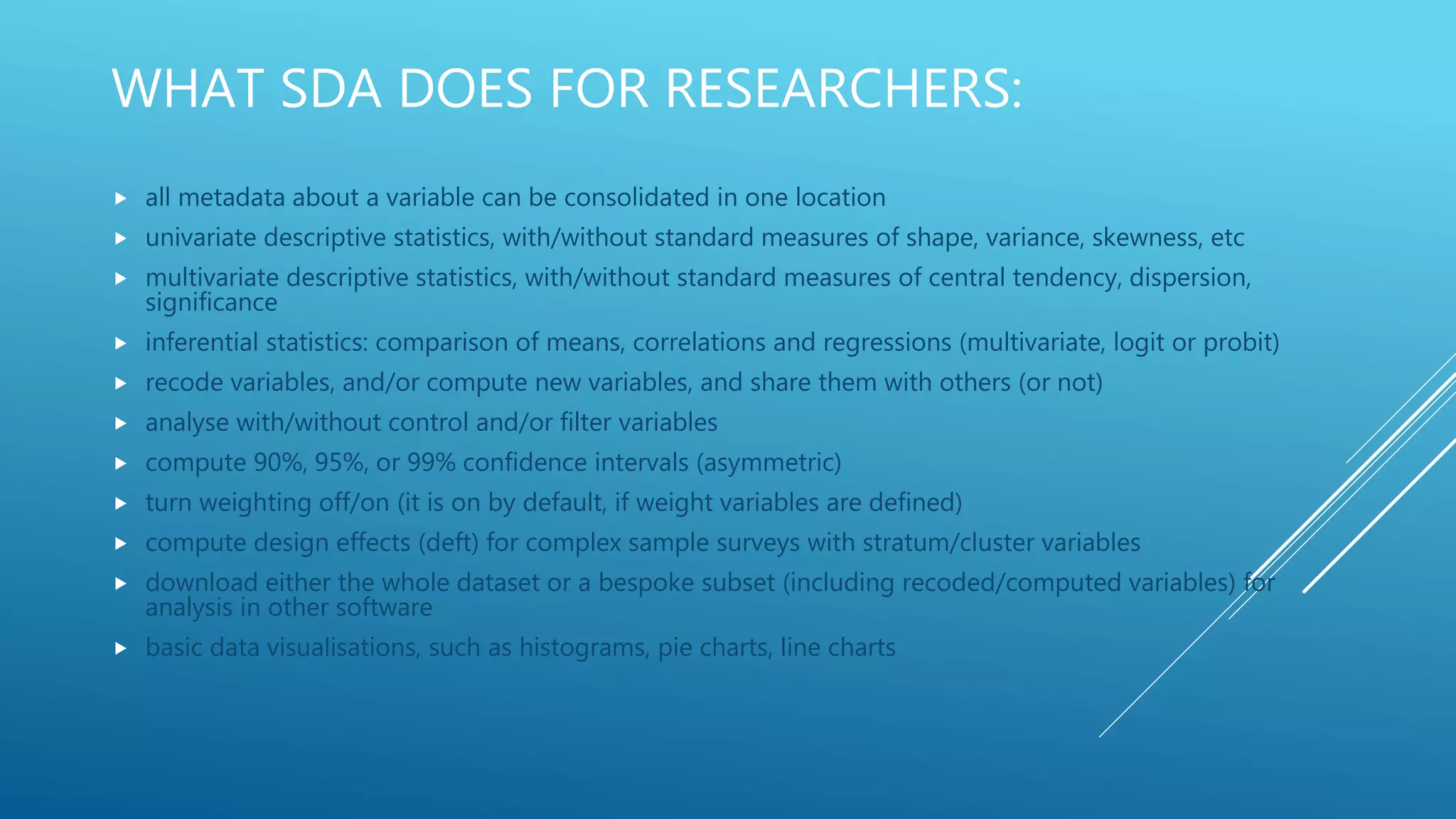 WHAT SDA DOES FOR RESEARCHERS:
 all metadata about a variable can be consolidated in one location
 univariate descriptive statistics, with/without standard measures of shape, variance, skewness, etc
 multivariate descriptive statistics, with/without standard measures of central tendency, dispersion,
significance
 inferential statistics: comparison of means, correlations and regressions (multivariate, logit or probit)
 recode variables, and/or compute new variables, and share them with others (or not)
 analyse with/without control and/or filter variables
 compute 90%, 95%, or 99% confidence intervals (asymmetric)
 turn weighting off/on (it is on by default, if weight variables are defined)
 compute design effects (deft) for complex sample surveys with stratum/cluster variables
 download either the whole dataset or a bespoke subset (including recoded/computed variables) for
analysis in other software
 basic data visualisations, such as histograms, pie charts, line charts
 