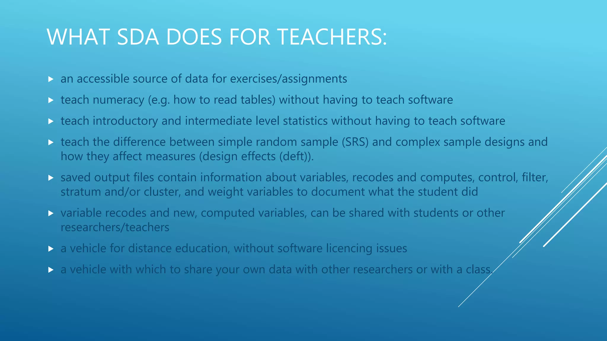 WHAT SDA DOES FOR TEACHERS:
 an accessible source of data for exercises/assignments
 teach numeracy (e.g. how to read tables) without having to teach software
 teach introductory and intermediate level statistics without having to teach software
 teach the difference between simple random sample (SRS) and complex sample designs and
how they affect measures (design effects (deft)).
 saved output files contain information about variables, recodes and computes, control, filter,
stratum and/or cluster, and weight variables to document what the student did
 variable recodes and new, computed variables, can be shared with students or other
researchers/teachers
 a vehicle for distance education, without software licencing issues
 a vehicle with which to share your own data with other researchers or with a class.
 