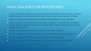 WHAT SDA DOES FOR REPOSITORIES:
 access to numeric data as a source for descriptive/inferential statistics, without
requiring users to have expensive/hard to learn statistical analysis software
 access to data with all relevant variable-level metadata in one interface
 stores a generic-format data file and DDI-compliant metadata file, as well as
syntax files for ingesting the data into SAS, SPSS, and/or Stata (ie a long-term
preservation format)
 access to data without having to remove sensitive variables
 can be configured to provide only pre-defined tables (cross-tabulations)
 can be configured to allow users to load their own data files
 provide access to enhanced version(s) of data files, to facilitate analysis
 