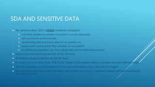 SDA AND SENSITIVE DATA
 for sensitive data, SDA is FISMA-moderate compliant:
 individual variables or variable combinations can be embargoed,
 cell count limits can be imposed,
 downloading data and listing cases can be disabled, etc.
 analysis with control and/or filter variables can be disabled
 for additional capabilities, see http://sda.berkeley.edu/man40h/disclosure.htm
 account and password protection at the file level
 IP-address range protection at the file level
 for even more sensitive data, SDA Quick Tables facility allows making available only pre-defined tables
 Ie, SDA provides privacy protection at the point of analysis, not at the point of ingest
 the repository can store the full dataset, and provide access to a ‘sanitized’ version without maintaining
separate versions
 
