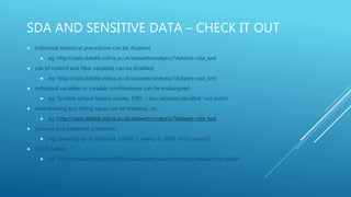 SDA AND SENSITIVE DATA – CHECK IT OUT
 individual statistical procedures can be disabled
 eg: http://stats.datalib.edina.ac.uk/sdaweb/analysis/?dataset=sda_test
 use of control and filter variables can be disabled
 eg: http://stats.datalib.edina.ac.uk/sdaweb/analysis/?dataset=sda_test
 individual variables or variable combinations can be embargoed
 eg: Scottish school leavers survey, 1981 – any variables labelled ‘not public’
 downloading and listing cases can be disabled, etc.
 eg: http://stats.datalib.edina.ac.uk/sdaweb/analysis/?dataset=sda_test
 account and password protection
 eg: Growing up in Scotland, cohort 1, sweep 6, 2010-2011 (subset)
 Quick Tables:
 eg: http://sda.berkeley.edu:8080/quicktables/quickconfig.do?datasetKey=gss04
 