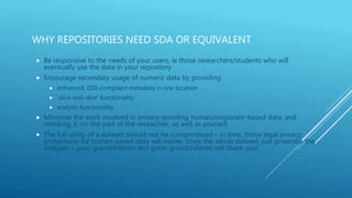 WHY REPOSITORIES NEED SDA OR EQUIVALENT
 Be responsive to the needs of your users, ie those researchers/students who will
eventually use the data in your repository
 Encourage secondary usage of numeric data by providing
 enhanced, DDI-compliant metadata in one location
 ‘slice-and-dice’ functionality
 analytic functionality
 Minimise the work involved in privacy-proofing human/corporate-based data, and
checking it, on the part of the researcher, as well as yourself
 The full utility of a dataset should not be compromised – in time, those legal privacy
protections for human-based data will expire. Store the whole dataset, just proscribe the
analyses – your grandchildren and great-grandchildren will thank you!
 