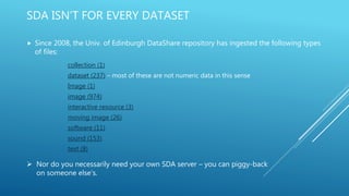 SDA ISN’T FOR EVERY DATASET
 Since 2008, the Univ. of Edinburgh DataShare repository has ingested the following types
of files:
collection (1)
dataset (237) – most of these are not numeric data in this sense
Image (1)
image (974)
interactive resource (3)
moving image (26)
software (11)
sound (153)
text (8)
 Nor do you necessarily need your own SDA server – you can piggy-back
on someone else’s.
 
