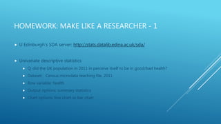 HOMEWORK: MAKE LIKE A RESEARCHER - 1
 U Edinburgh’s SDA server: http://stats.datalib.edina.ac.uk/sda/
 Univariate descriptive statistics
 Q: did the UK population in 2011 in perceive itself to be in good/bad health?
 Dataset: Census microdata teaching file, 2011
 Row variable: health
 Output options: summary statistics
 Chart options: line chart or bar chart
 