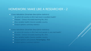 HOMEWORK: MAKE LIKE A RESEARCHER - 2
 Cross-tabulation (bivariate descriptive statistics)
 Q: which UK country in 2011 had most in excellent health?
 Dataset: Census microdata teaching file, 2011
 Row variable: health; Column variable: country
 Output options: summary statistics
 Cross-tabulation (bivariate descriptive statistics)
 Q: which UK country in 2011 had most people in very bad health?
 Dataset: Census microdata teaching file, 2011
 Row variable: health; Column variable: country
 Output options: cell contents: Percentaging - Row
 Output options: summary statistics
 
