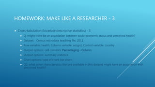 HOMEWORK: MAKE LIKE A RESEARCHER - 3
 Cross-tabulation (bivariate descriptive statistics) - 3
 Q: might there be an association between socio-economic status and perceived health?
 Dataset: Census microdata teaching file, 2011
 Row variable: health; Column variable: socgrd, Control variable: country
 Output options: cell contents: Percentaging - Column
 Output options: summary statistics
 Chart options: type of chart: bar chart
 Q2: what other characteristics that are available in this dataset might have an association with
perceived health?
 