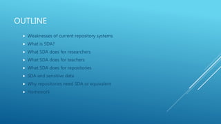 OUTLINE
 Weaknesses of current repository systems
 What is SDA?
 What SDA does for researchers
 What SDA does for teachers
 What SDA does for repositories
 SDA and sensitive data
 Why repositories need SDA or equivalent
 Homework
 
