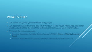 WHAT IS SDA?
 SDA stands for Survey Documentation and Analysis
 SDA does for encoded numeric data what Windows Media Player, PhotoShop, etc, do for
sound and video files: the job of the software is rendering, our job is interpretation
 Winner of the following awards:
 American Association for Public Opinion Research (AAPOR): Warren J. Mitofsky Innovators
Award
 American Political Science Association (APSA): Best Instructional Software Award
 