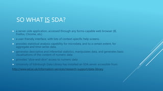 SO WHAT IS SDA?
 a server-side application, accessed through any forms-capable web browser (IE,
Firefox, Chrome, etc)
 a user-friendly interface, with lots of context-specific help screens.
 provides statistical analysis capability for microdata, and to a certain extent, for
aggregate and time-series data,
 generates descriptive and inferential statistics, manipulates data, and generates basic
visualisations of the content of numeric data
 provides "slice-and-dice" access to numeric data
 University of Edinburgh Data Library has installed an SDA server accessible from:
http://www.ed.ac.uk/information-services/research-support/data-library
 