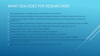 WHAT SDA DOES FOR RESEARCHERS:
 all metadata about a variable can be consolidated in one location
 univariate descriptive statistics, with/without standard measures of shape, variance, skewness, etc
 multivariate descriptive statistics, with/without standard measures of central tendency, dispersion,
significance
 inferential statistics: comparison of means, correlations and regressions (multivariate, logit or probit)
 recode variables, and/or compute new variables, and share them with others (or not)
 analyse with/without control and/or filter variables
 compute 90%, 95%, or 99% confidence intervals (asymmetric)
 turn weighting off/on (it is on by default, if weight variables are defined)
 compute design effects (deft) for complex sample surveys with stratum/cluster variables
 download either the whole dataset or a bespoke subset (including recoded/computed variables) for
analysis in other software
 basic data visualisations, such as histograms, pie charts, line charts
 
