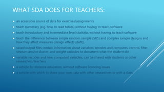 WHAT SDA DOES FOR TEACHERS:
 an accessible source of data for exercises/assignments
 teach numeracy (e.g. how to read tables) without having to teach software
 teach introductory and intermediate level statistics without having to teach software
 teach the difference between simple random sample (SRS) and complex sample designs and
how they affect measures (design effects (deft)).
 saved output files contain information about variables, recodes and computes, control, filter,
stratum and/or cluster, and weight variables to document what the student did
 variable recodes and new, computed variables, can be shared with students or other
researchers/teachers
 a vehicle for distance education, without software licencing issues
 a vehicle with which to share your own data with other researchers or with a class.
 