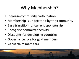 Why	
  Membership?	
  
•  Increase	
  community	
  par`cipa`on	
  
•  Membership	
  is	
  understood	
  by	
  the	
  community	
  
•  Easy	
  transi`on	
  for	
  current	
  sponsorship	
  
•  Recognise	
  commiNer	
  ac`vity	
  
•  Discounts	
  for	
  developing	
  countries	
  
•  Governance	
  role	
  for	
  gold	
  members	
  
•  Consor`um	
  members	
  
 