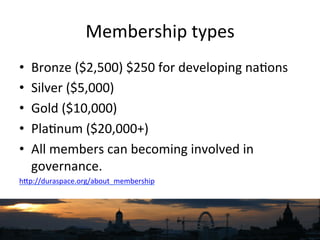 Membership	
  types	
  
•  Bronze	
  ($2,500)	
  $250	
  for	
  developing	
  na`ons	
  
•  Silver	
  ($5,000)	
  
•  Gold	
  ($10,000)	
  
•  Pla`num	
  ($20,000+)	
  
•  All	
  members	
  can	
  becoming	
  involved	
  in	
  
governance.	
  
hNp://duraspace.org/about_membership	
  	
  
 