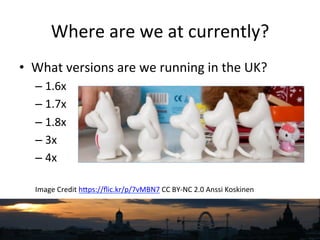 Where	
  are	
  we	
  at	
  currently?	
  
•  What	
  versions	
  are	
  we	
  running	
  in	
  the	
  UK?	
  
– 1.6x	
  
– 1.7x	
  
– 1.8x	
  
– 3x	
  
– 4x	
  
Image	
  Credit	
  hNps://ﬂic.kr/p/7vMBN7	
  CC	
  BY-­‐NC	
  2.0	
  Anssi	
  Koskinen	
  
 