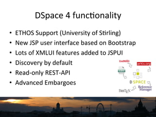DSpace	
  4	
  func`onality	
  	
  
•  ETHOS	
  Support	
  (University	
  of	
  S`rling)	
  
•  New	
  JSP	
  user	
  interface	
  based	
  on	
  Bootstrap	
  
•  Lots	
  of	
  XMLUI	
  features	
  added	
  to	
  JSPUI	
  
•  Discovery	
  by	
  default	
  
•  Read-­‐only	
  REST-­‐API	
  
•  Advanced	
  Embargoes	
  
 