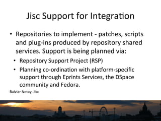 Jisc	
  Support	
  for	
  Integra`on	
  
•  Repositories	
  to	
  implement	
  -­‐	
  patches,	
  scripts	
  
and	
  plug-­‐ins	
  produced	
  by	
  repository	
  shared	
  
services.	
  Support	
  is	
  being	
  planned	
  via:	
  
•  Repository	
  Support	
  Project	
  (RSP)	
  
•  Planning	
  co-­‐ordina`on	
  with	
  plaqorm-­‐speciﬁc	
  
support	
  through	
  Eprints	
  Services,	
  the	
  DSpace	
  
community	
  and	
  Fedora.	
  
Balviar	
  Notay,	
  Jisc	
  
 