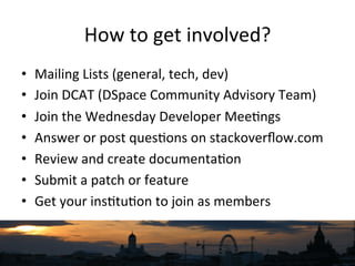 How	
  to	
  get	
  involved?	
  
•  Mailing	
  Lists	
  (general,	
  tech,	
  dev)	
  
•  Join	
  DCAT	
  (DSpace	
  Community	
  Advisory	
  Team)	
  
•  Join	
  the	
  Wednesday	
  Developer	
  Mee`ngs	
  
•  Answer	
  or	
  post	
  ques`ons	
  on	
  stackoverﬂow.com	
  
•  Review	
  and	
  create	
  documenta`on	
  
•  Submit	
  a	
  patch	
  or	
  feature	
  
•  Get	
  your	
  ins`tu`on	
  to	
  join	
  as	
  members	
  
	
  
 